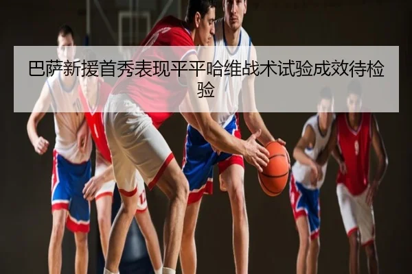 巴萨新援首秀表现平平哈维战术试验成效待检验