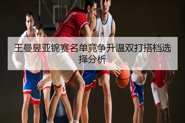 王曼昱亚锦赛名单竞争升温双打搭档选择分析