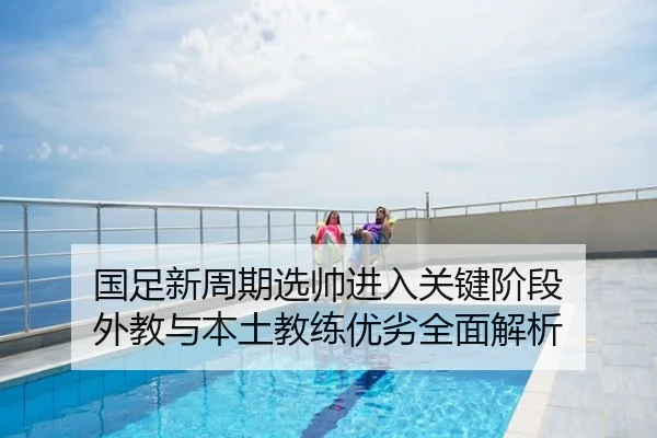 国足新周期选帅进入关键阶段 外教与本土教练优劣全面解析