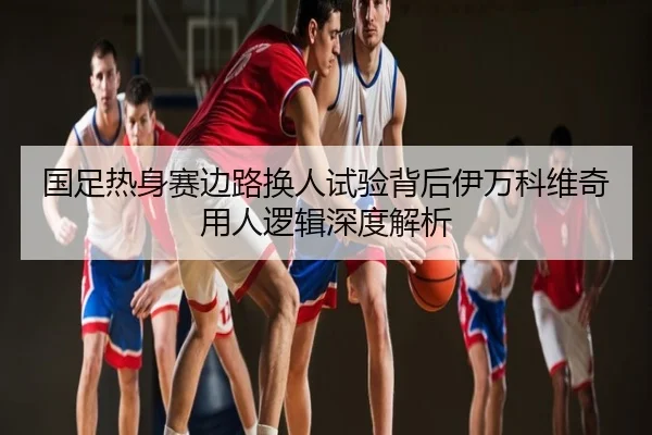 国足热身赛边路换人试验背后伊万科维奇用人逻辑深度解析