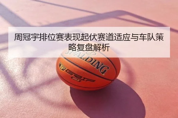 周冠宇排位赛表现起伏赛道适应与车队策略复盘解析