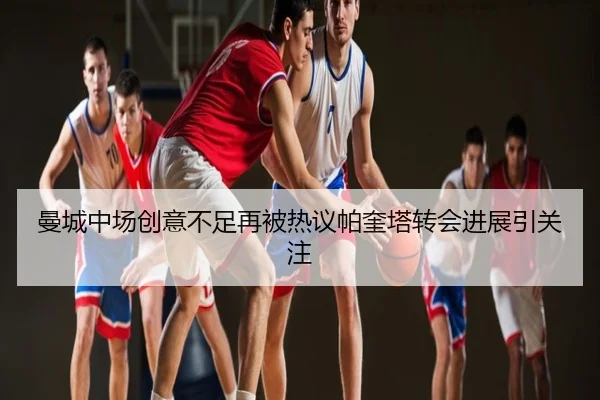 曼城中场创意不足再被热议帕奎塔转会进展引关注