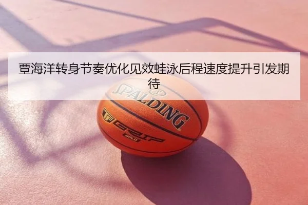 覃海洋转身节奏优化见效蛙泳后程速度提升引发期待