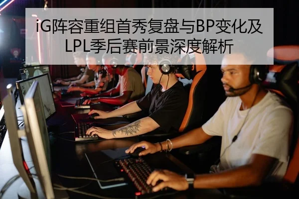 iG阵容重组首秀复盘与BP变化及LPL季后赛前景深度解析
