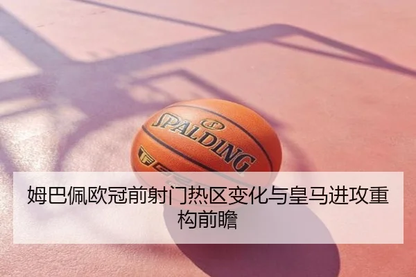 姆巴佩欧冠前射门热区变化与皇马进攻重构前瞻
