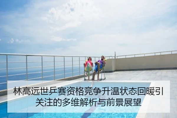 林高远世乒赛资格竞争升温状态回暖引关注的多维解析与前景展望